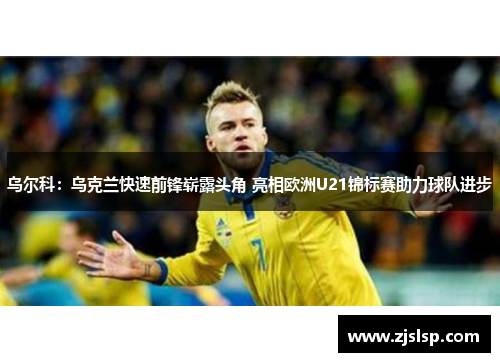 乌尔科:乌克兰快速前锋崭露头角 亮相欧洲U21锦标赛助力球队进步 乌尔科:乌克兰快速前锋崭露头角 亮相欧洲U21锦标赛助力球队进步