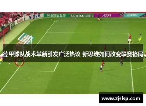 德甲球队战术革新引发广泛热议 新思维如何改变联赛格局 德甲球队战术革新引发广泛热议 新思维如何改变联赛格局