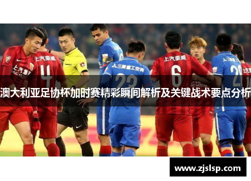 澳大利亚足协杯加时赛精彩瞬间解析及关键战术要点分析