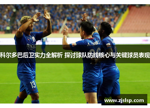 科尔多巴后卫实力全解析 探讨球队防线核心与关键球员表现